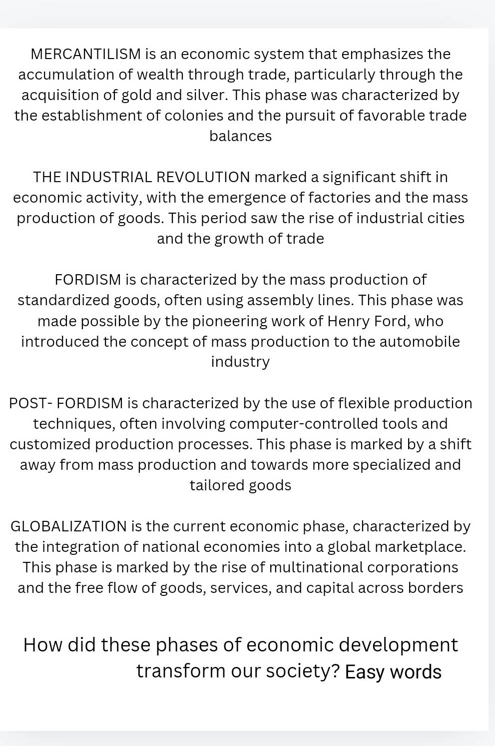 MERCANTILISM is an economic system that emphasizes the
accumulation of wealth through trade, particularly through the
acquisition of gold and silver. This phase was characterized by
the establishment of colonies and the pursuit of favorable trade
balances
THE INDUSTRIAL REVOLUTION marked a significant shift in
economic activity, with the emergence of factories and the mass
production of goods. This period saw the rise of industrial cities
and the growth of trade
FORDISM is characterized by the mass production of
standardized goods, often using assembly lines. This phase was
made possible by the pioneering work of Henry Ford, who
introduced the concept of mass production to the automobile
industry
POST- FORDISM is characterized by the use of flexible production
techniques, often involving computer-controlled tools and
customized production processes. This phase is marked by a shift
away from mass production and towards more specialized and
tailored goods
GLOBALIZATION is the current economic phase, characterized by
the integration of national economies into a global marketplace.
This phase is marked by the rise of multinational corporations
and the free flow of goods, services, and capital across borders
How did these phases of economic development
transform our society? Easy words