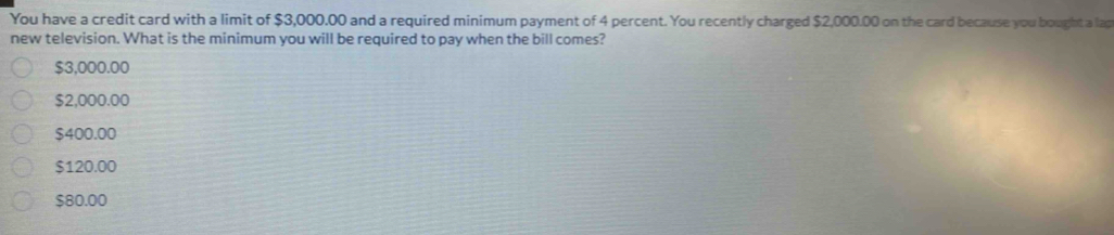 You have a credit card with a limit of $3,000.00 and a required minimum payment of 4 percent. You recently charged $2,000.00 on the card because you bought a lap
new television. What is the minimum you will be required to pay when the bill comes?
$3,000.00
$2,000.00
$400.00
$120.00
$80.00