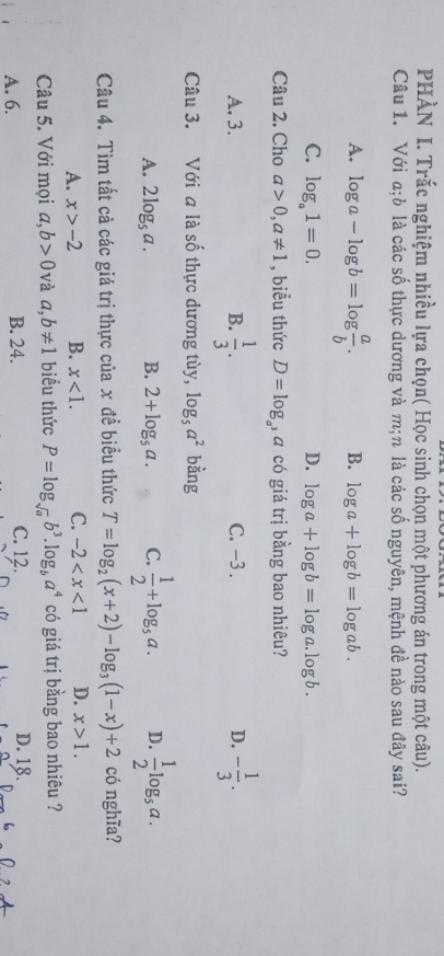 PHÀN I. Trắc nghiệm nhiều lựa chọn( Học sinh chọn một phương án trong một câu).
Câu 1. Với a;b là các số thực dương và m;n là các số nguyên, mệnh đề nào sau đây sai?
A. log a-log b=log  a/b . B. log a+log b=log ab.
C. log _a1=0. D. log a+log b=log a.log b. 
Câu 2. Cho a>0, a!= 1 , biểu thức D=log _a^3a có giá trị bằng bao nhiêu?
A. 3. B.  1/3 . C. −3. D. - 1/3 . 
Câu 3. Với a là số thực dương tùy, log _5a^2 bàng
A. 2log _5a. B. 2+log _5a. C.  1/2 +log _5a. D.  1/2 log _5a. 
Câu 4. Tìm tất cả các giá trị thực của x đề biểu thức T=log _2(x+2)-log _3(1-x)+2 có nghĩa?
A. x>-2 B. x<1</tex>. C. -2 D. x>1. 
Câu 5. Với mọi a, b>0 và a, b!= 1 biểu thức P=log _sqrt(a)b^3. log _ba^4 có giá trị bằng bao nhiêu ?
A. 6. B. 24. C. 12. D. 18.
b