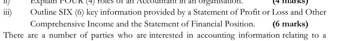 Explain FOUR (4) roles of an Accountant in an organisation. (4 märks) 
iii) Outline SIX (6) key information provided by a Statement of Profit or Loss and Other 
Comprehensive Income and the Statement of Financial Position. (6 marks) 
There are a number of parties who are interested in accounting information relating to a