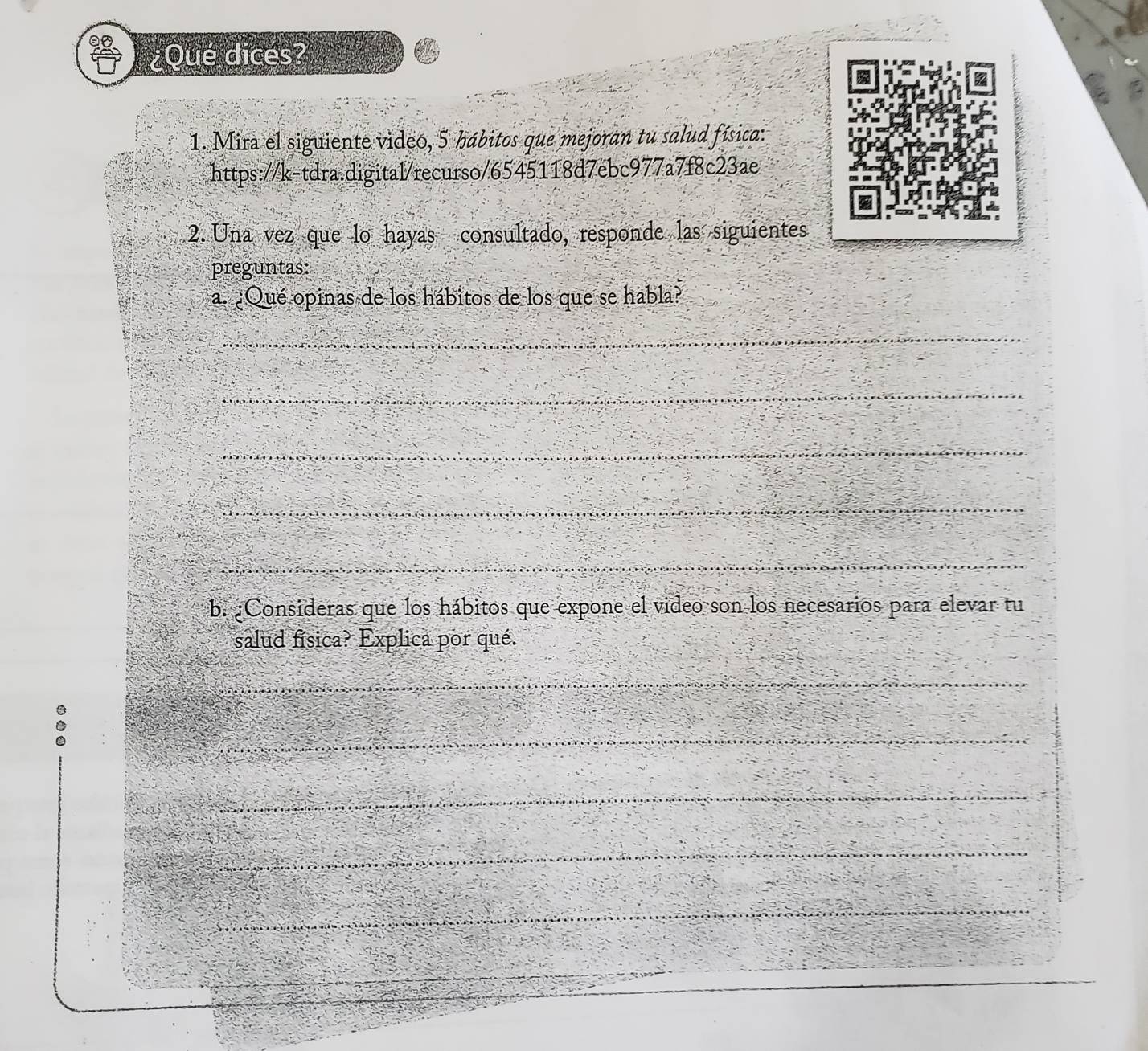 ¿Qué dices? 
1. Mira el siguiente video, 5 hábitos que mejoran tu salud física: 
https://k-tdra.digital/recurso/6545118d7ebc977a7f8c23ae 
2. Una vez que lo hayas consultado, responde las siguientes 
preguntas: 
a. ¿Qué opinas de los hábitos de los que se habla? 
_ 
_ 
_ 
_ 
_ 
b. ¿Consideras que los hábitos que expone el video son los necesarios para elevar tu 
salud física? Explica por qué. 
_ 
_ 
_ 
_ 
_ 
_ 
_ 
_ 
_ 
_