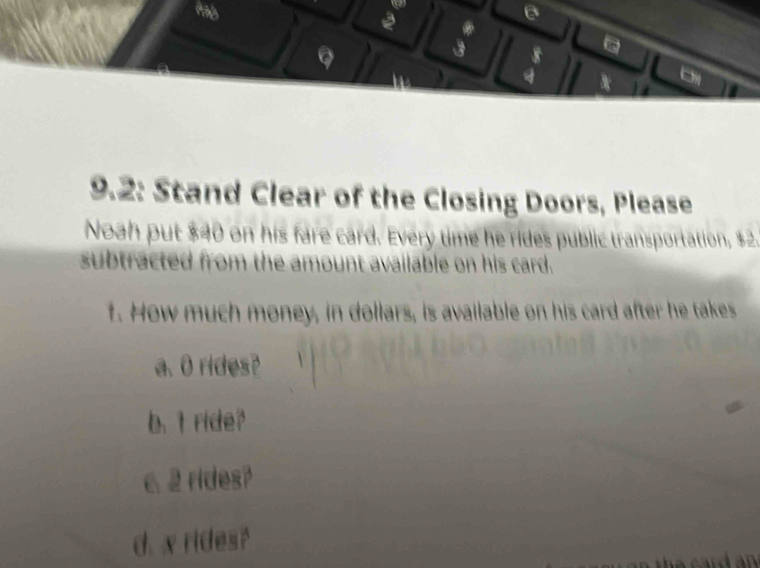 a
9.2: Stand Clear of the Closing Doors, Please
Noah put $40 on his fare card. Every time he rides public transportation, $2.
subtracted from the amount available on his card.
1. How much money, in dollars, is available on his card after he takes
a. O rides?
b. t ride?
62 rides?
d. x rides?