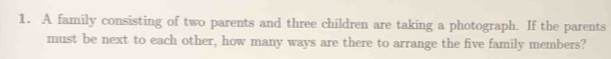 A family consisting of two parents and three children are taking a photograph. If the parents 
must be next to each other, how many ways are there to arrange the five family members?