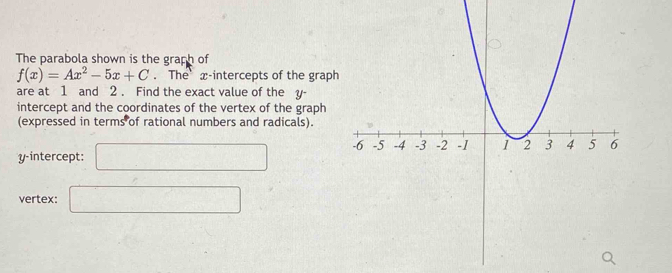 The parabola shown is the graph of
f(x)=Ax^2-5x+C. The x-intercepts of the graph 
are at 1 and 2. Find the exact value of the y - 
intercept and the coordinates of the vertex of the graph 
(expressed in terms of rational numbers and radicals). 
y-intercept: □ 
vertex: □