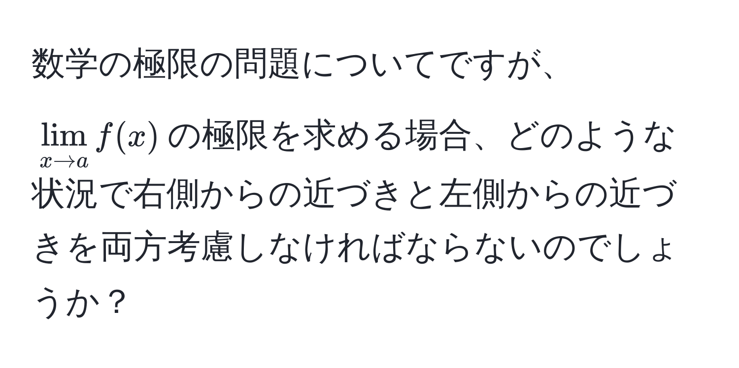 数学の極限の問題についてですが、$lim_x to a f(x)$の極限を求める場合、どのような状況で右側からの近づきと左側からの近づきを両方考慮しなければならないのでしょうか？