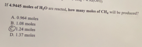 If 4.9445 moles of H_2O are reacted, how many moles of CH_4 will be produced?
A. 0.964 moles
B. 1.08 moles
C1. 24 moles
D. 1.37 moles