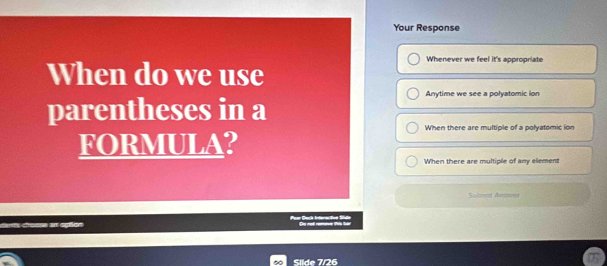 Your Response
Whenever we feel it's appropriate
When do we use
Anytime we see a polyatomic ion
parentheses in a
When there are multiple of a polyatomic ion
FORMULA?
When there are multiple of any element
Suhenzt Amet
Paar Deck Interactive Síde Do not remove this ber
Slíde 7/26