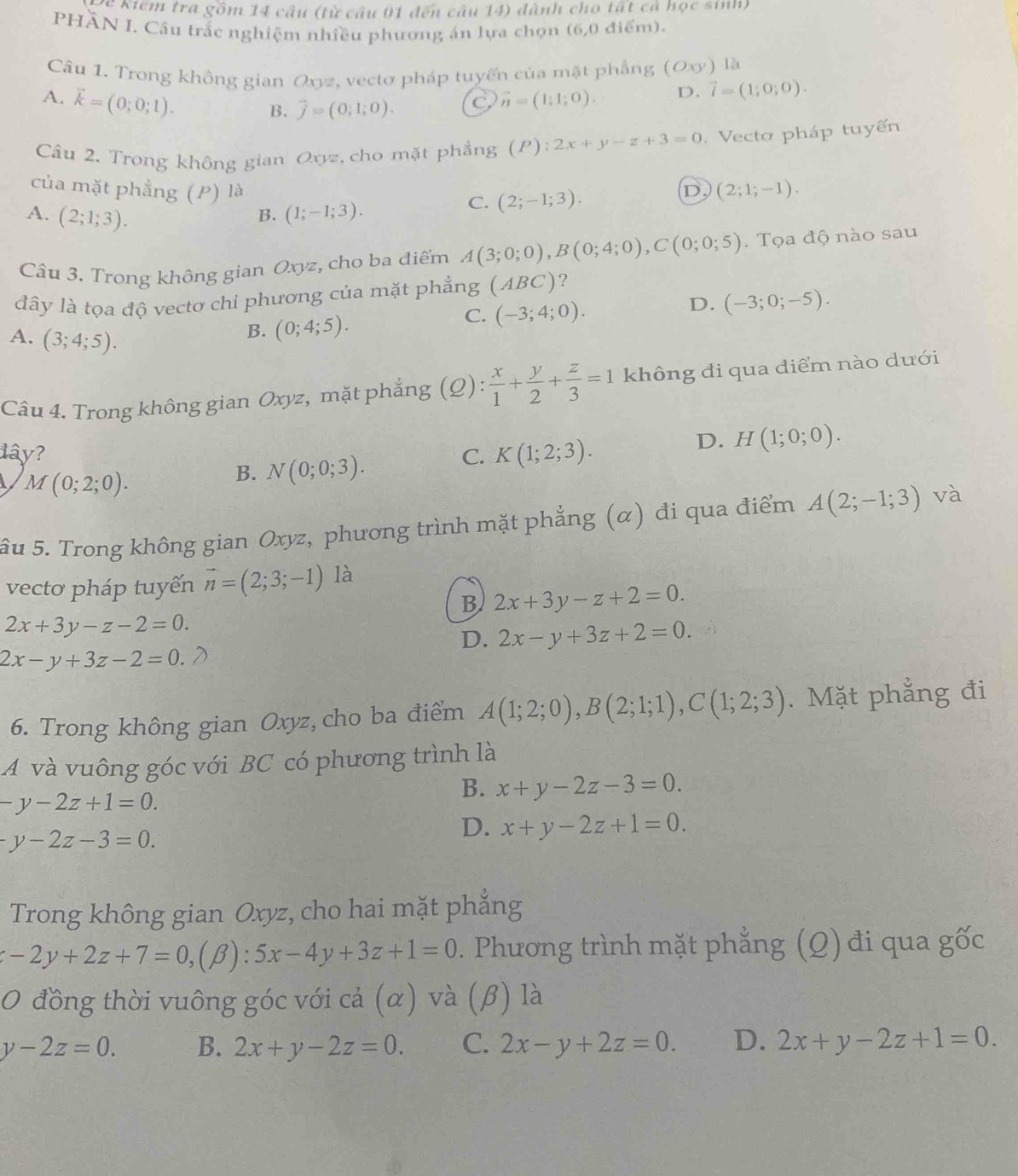 Để Kiểm tra gồm 14 cầu (từ cầu 01 đến câu 14) dành cho tất cả học sinh)
PHÄN I. Câu trắc nghiệm nhiều phương án lựa chọn (6,0 điểm).
Câu 1. Trong không gian Oxyz, vecto pháp tuyến của mặt phẳng (Oxy) là
A. vector k=(0;0;1).
B. vector j=(0;1;0). C vector n=(1;1;0). D. vector l=(1;0;0).
Câu 2. Trong không gian Oxyz, cho mặt phẳng (P): 2x+y-z+3=0. Vecto pháp tuyến
của mặt phẳng (P) là D (2;1;-1).
A. (2;1;3). (1;-1;3).
C. (2;-1;3).
B.
Câu 3. Trong không gian Oxyz, cho ba điểm A(3;0;0),B(0;4;0),C(0;0;5). Tọa độ nào sau
đây là tọa độ vectơ chi phương của mặt phẳng (ABC) ?
D. (-3;0;-5).
A. (3;4;5).
B. (0;4;5).
C. (-3;4;0).
Câu 4. Trong không gian Oxyz, mặt phẳng (Q): x/1 + y/2 + z/3 =1 không đi qua điểm nào dưới
đây? C. K(1;2;3).
D. H(1;0;0).
M(0;2;0).
B. N(0;0;3).
âu 5. Trong không gian Oxyz, phương trình mặt phẳng (α) đi qua điểm A(2;-1;3) và
vectơ pháp tuyến vector n=(2;3;-1) là
B 2x+3y-z+2=0.
2x+3y-z-2=0.
D. 2x-y+3z+2=0.
2x-y+3z-2=0. a
6. Trong không gian Oxyz, cho ba điểm A(1;2;0),B(2;1;1),C(1;2;3). Mặt phẳng đi
A và vuông góc với BC có phương trình là
-y-2z+1=0.
B. x+y-2z-3=0.
-y-2z-3=0.
D. x+y-2z+1=0.
Trong không gian Oxyz, cho hai mặt phẳng
-2y+2z+7=0,(beta ):5x-4y+3z+1=0. Phương trình mặt phẳng (Q) đi qua ghat OC
O đồng thời vuông góc với cả (α) và (β) là
y-2z=0. B. 2x+y-2z=0. C. 2x-y+2z=0. D. 2x+y-2z+1=0.