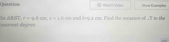 Question Watch Video Show Examples 
In △ RST, r=9.6cm, s=1.6cm and t=9.2cm. Find the measure of ∠ T to the 
nearest degree.