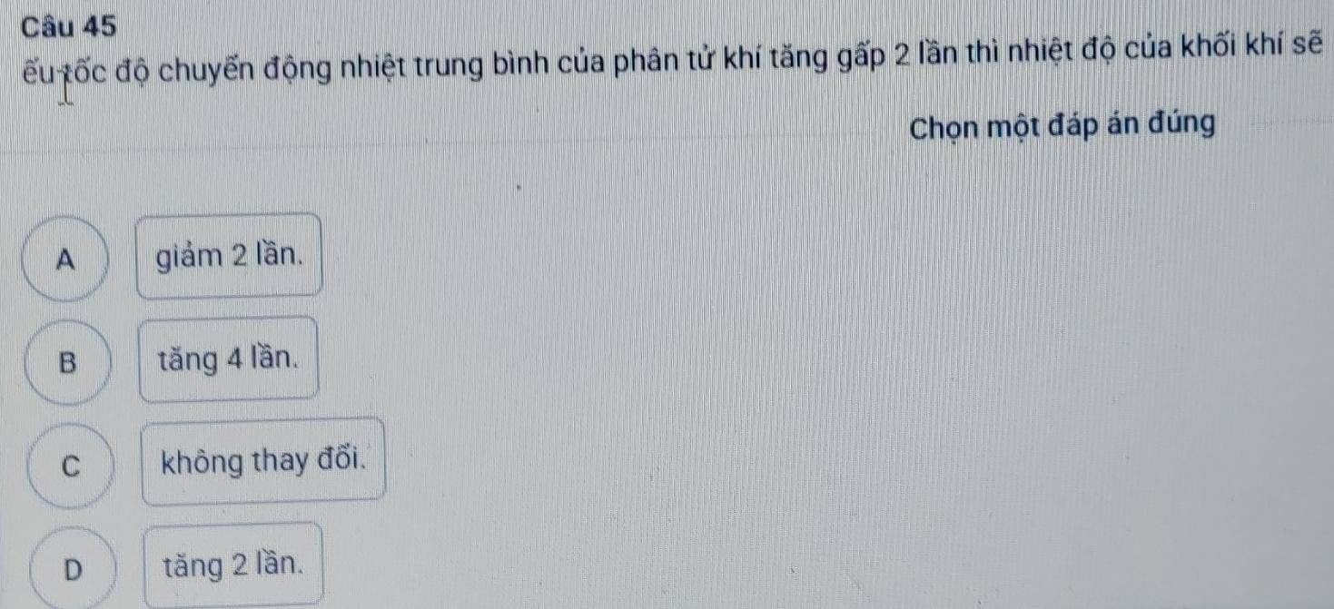 ếu tốc độ chuyến động nhiệt trung bình của phân tử khí tăng gấp 2 lần thì nhiệt độ của khối khí sẽ
Chọn một đáp án đúng
A giảm 2 lần.
B tăng 4 lần.
C không thay đổi.
D tăng 2 lần.