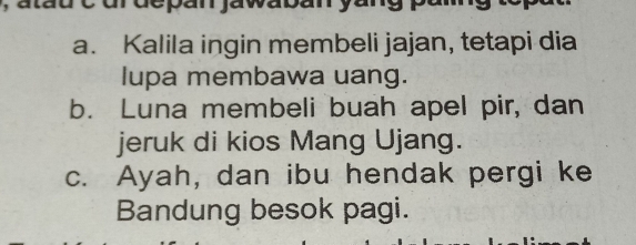 urdepan jawaban yang p
a. Kalila ingin membeli jajan, tetapi dia
lupa membawa uang.
b. Luna membeli buah apel pir, dan
jeruk di kios Mang Ujang.
c. Ayah, dan ibu hendak pergi ke
Bandung besok pagi.