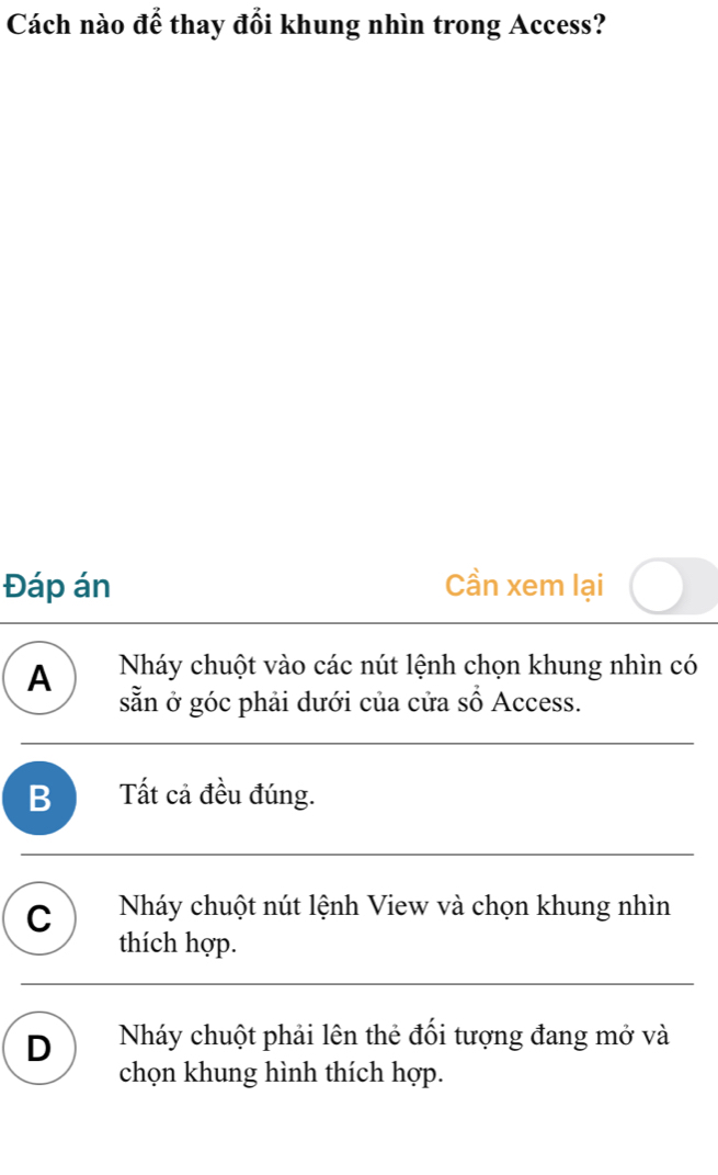 Cách nào để thay đổi khung nhìn trong Access?
Đáp án Cần xem lại
A Nháy chuột vào các nút lệnh chọn khung nhìn có
sẵn ở góc phải dưới của cửa sổ Access.
B ) Tất cả đều đúng.
C Nháy chuột nút lệnh View và chọn khung nhìn
thích hợp.
D Nháy chuột phải lên thẻ đối tượng đang mở và
chọn khung hình thích hợp.