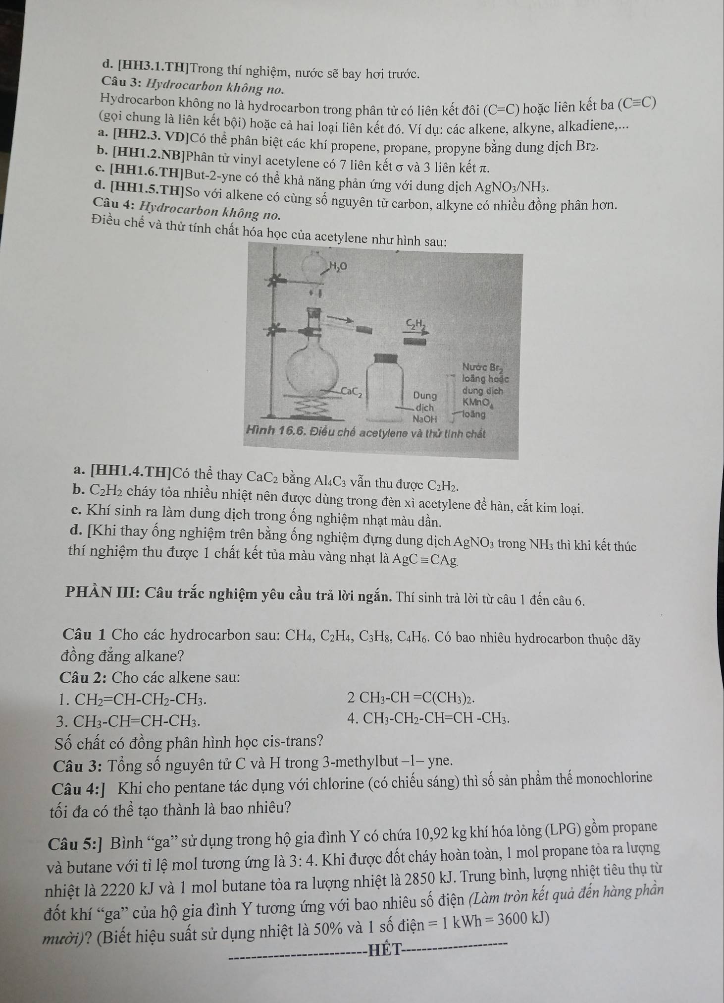 d. [HH3.1.TH]Trong thí nghiệm, nước sẽ bay hơi trước.
Câu 3: Hydrocarbon không no.
Hydrocarbon không no là hydrocarbon trong phân tử có liên kết đôi (C=C) hoặc liên kết ba(Cequiv C)
(gọi chung là liên kết bội) hoặc cả hai loại liên kết đó. Ví dụ: các alkene, alkyne, alkadiene,...
a. [HH2.3. VD]Có thể phân biệt các khí propene, propane, propyne bằng dung dịch Brz.
b. [HH1.2.NB]Phân tử vinyl acetylene có 7 liên kết σ và 3 liên kết π.
c. [HH1.6.TH]But-2-yne có thể khả năng phản ứng với dung dịch AgNO3/NH3.
d. [HH1.5.TH]So với alkene có cùng số nguyên tử carbon, alkyne có nhiều đồng phân hơn.
Câu 4: Hydrocarbon không no.
Điều chế và thử tính chất hóa học của acetyle
a. [HH1.4.TH]Có thể thay CaC₂ bằng Al₄C₃ vẫn thu được C₂H₂.
b. C₂H₂ cháy tỏa nhiều nhiệt nên được dùng trong đèn xì acetylene để hàn, cắt kim loại.
c. Khí sinh ra làm dung dịch trong ống nghiệm nhạt màu dần.
d. [Khi thay ống nghiệm trên bằng ống nghiệm đựng dung dịch Agh sqrt()C 03 trong NH3 thì khi kết thúc
thí nghiệm thu được 1 chất kết tủa màu vàng nhạt là AgCequiv CAg.
PHÀN III: Câu trắc nghiệm yêu cầu trả lời ngắn. Thí sinh trả lời từ câu 1 đến câu 6.
Câu 1 Cho các hydrocarbon sau: CH_4,C_2H_4,C_3H_8,C_4H_6 3 Có bao nhiêu hydrocarbon thuộc dãy
đồng đẳng alkane?
Câu 2: Cho các alkene sau:
1. CH₂=CH-CH₂-CH₃. 2 CH_3-CH=C(CH_3)_2.
4.
3. CH₃-CH=CH-CH₃. CH_3-CH_2-CH=CH-CH_3.
Số chất có đồng phân hình học cis-trans?
Câu 3: Tổng số nguyên tử C và H trong 3-methylbut −1- yne.
Câu 4: JKhi cho pentane tác dụng với chlorine (có chiếu sáng) thì số sản phầm thế monochlorine
tối đa có thể tạo thành là bao nhiêu?
Câu 5:] Bình “ga” sử dụng trong hộ gia đình Y có chứa 10,92 kg khí hóa lỏng (LPG) gồm propane
và butane với tỉ lệ mol tương ứng là 3:4. Khi được đốt cháy hoàn toàn, 1 mol propane tỏa ra lượng
nhiệt là 2220 kJ và 1 mol butane tỏa ra lượng nhiệt là 2850 kJ. Trung bình, lượng nhiệt tiêu thụ từ
đốt khí “ga” của hộ gia đình Y tương ứng với bao nhiêu số điện (Làm tròn kết quả đến hàng phần
mười)? (Biết hiệu suất sử dụng nhiệt là 50% và 1 số điện =1kWh=3600kJ)
_hết