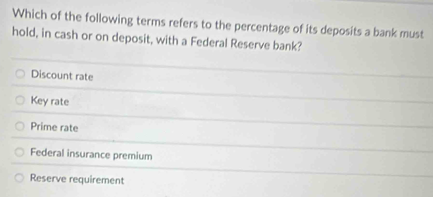 Which of the following terms refers to the percentage of its deposits a bank must
hold, in cash or on deposit, with a Federal Reserve bank?
Discount rate
Key rate
Prime rate
Federal insurance premium
Reserve requirement