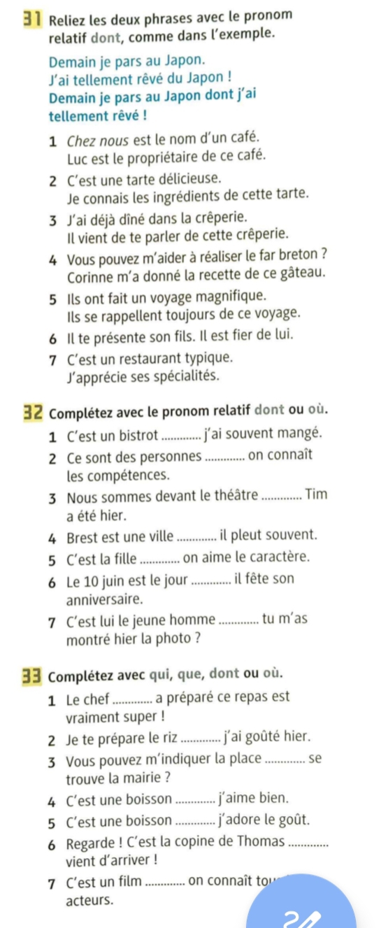 Reliez les deux phrases avec le pronom
relatif dont, comme dans l’exemple.
Demain je pars au Japon.
J’ai tellement rêvé du Japon !
Demain je pars au Japon dont j’ai
tellement rêvé !
1 Chez nous est le nom d’un café.
Luc est le propriétaire de ce café.
2 C’est une tarte délicieuse.
Je connais les ingrédients de cette tarte.
3 J'ai déjà dîné dans la crêperie.
Il vient de te parler de cette crêperie.
4 Vous pouvez m’aider à réaliser le far breton ?
Corinne m’a donné la recette de ce gâteau.
5 Ils ont fait un voyage magnifique.
Ils se rappellent toujours de ce voyage.
6 Il te présente son fils. Il est fier de lui.
7 C’est un restaurant typique.
J'apprécie ses spécialités.
32 Complétez avec le pronom relatif dont ou où.
1 C’est un bistrot _j'ai souvent mangé.
2 Ce sont des personnes _on connaît
les compétences.
3 Nous sommes devant le théâtre _Tim
a été hier.
4 Brest est une ville _il pleut souvent.
5 C’est la fille _on aime le caractère.
6 Le 10 juin est le jour _il fête son
anniversaire.
7 C’est lui le jeune homme_ tu m’as
montré hier la photo ?
33 Complétez avec qui, que, dont ou où.
1 Le chef_ a préparé ce repas est
vraiment super !
2 Je te prépare le riz _j’ai goûté hier.
3 Vous pouvez m’indiquer la place _se
trouve la mairie ?
4 C’est une boisson _j’aime bien.
5 C’est une boisson _j´adore le goût.
6 Regarde ! C’est la copine de Thomas_
vient d'arriver !
7 C’est un film_ on connaît to
acteurs.
2