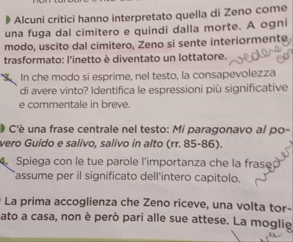 Alcuni critici hanno interpretato quella di Zeno come 
una fuga dal cimitero e quindi dalla morte. A ogni 
modo, uscito dal cimitero, Zeno si sente interiormente 
trasformato: l'inetto è diventato un lottatore. 
In che modo si esprime, nel testo, la consapevolezza 
di avere vinto? Identifica le espressioni più significative 
e commentale in breve. 
Cè una frase centrale nel testo: Mi paragonavo al po- 
vero Guido e salivo, salivo in alto (rr. 85-86). 
Spiega con le tue parole l'importanza che la frase 
Tassume per il significato dell’intero capitolo. 
La prima accoglienza che Zeno riceve, una volta tor- 
ato a casa, non è però pari alle sue attese. La moglie