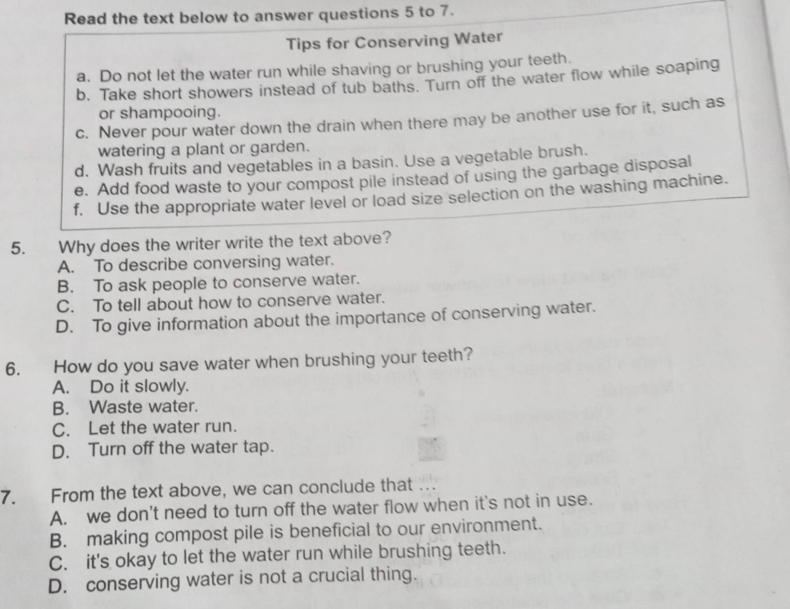 Read the text below to answer questions 5 to 7.
Tips for Conserving Water
a. Do not let the water run while shaving or brushing your teeth.
b. Take short showers instead of tub baths. Turn off the water flow while soaping
or shampooing.
c. Never pour water down the drain when there may be another use for it, such as
watering a plant or garden.
d. Wash fruits and vegetables in a basin. Use a vegetable brush.
e. Add food waste to your compost pile instead of using the garbage disposal
f. Use the appropriate water level or load size selection on the washing machine.
5. Why does the writer write the text above?
A. To describe conversing water.
B. To ask people to conserve water.
C. To tell about how to conserve water.
D. To give information about the importance of conserving water.
6. How do you save water when brushing your teeth?
A. Do it slowly.
B. Waste water.
C. Let the water run.
D. Turn off the water tap.
7. From the text above, we can conclude that
A. we don't need to turn off the water flow when it's not in use.
B. making compost pile is beneficial to our environment.
C. it's okay to let the water run while brushing teeth.
D. conserving water is not a crucial thing.