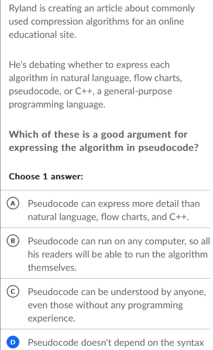 Ryland is creating an article about commonly
used compression algorithms for an online
educational site.
He's debating whether to express each
algorithm in natural language, flow charts,
pseudocode, or C++ , a general-purpose
programming language.
Which of these is a good argument for
expressing the algorithm in pseudocode?
Choose 1 answer:
A Pseudocode can express more detail than
natural language, flow charts, and C++.
B) Pseudocode can run on any computer, so all
his readers will be able to run the algorithm
themselves.
c) Pseudocode can be understood by anyone,
even those without any programming
experience.
D Pseudocode doesn't depend on the syntax