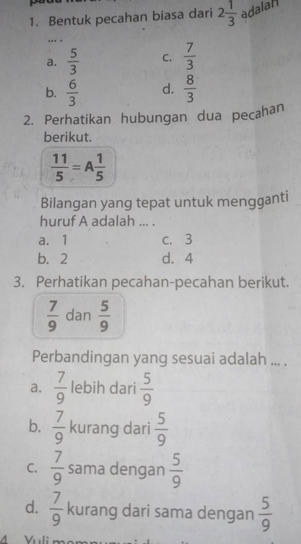 Bentuk pecahan biasa dari 2 1/3  adalah
… .
a.  5/3  C.  7/3 
b.  6/3   8/3 
d.
2. Perhatikan hubungan dua pecahan
berikut.
 11/5 =A 1/5 
Bilangan yang tepat untuk mengganti
huruf A adalah ... .
a. 1 c. 3
b. 2 d. 4
3. Perhatikan pecahan-pecahan berikut.
 7/9  dan  5/9 
Perbandingan yang sesuai adalah ... .
a.  7/9  lebih dari  5/9 
b.  7/9  kurang dari  5/9 
C.  7/9  sama dengan  5/9 
d.  7/9  kurang dari sama dengan  5/9 
M Vuli