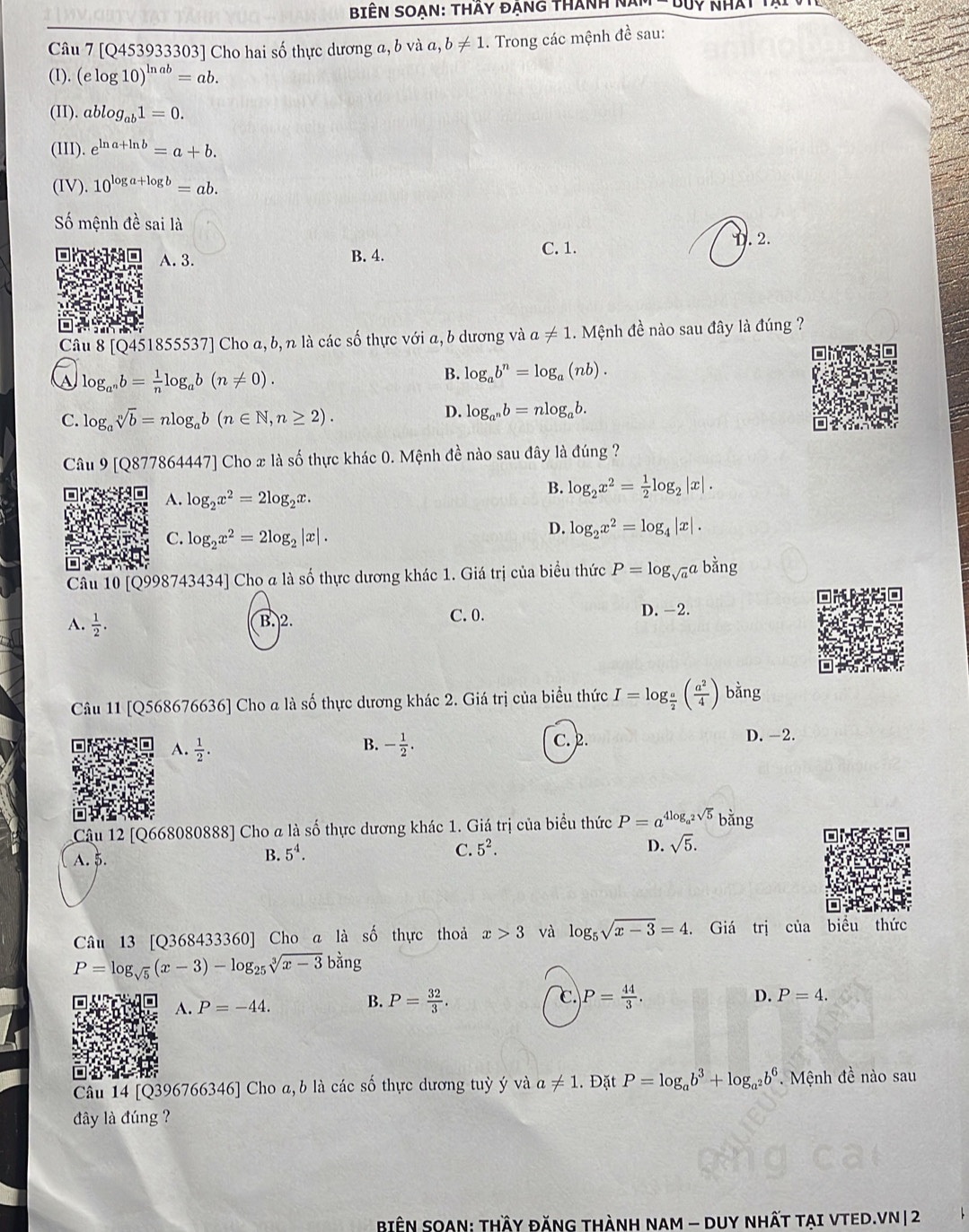 BiêN SOạn: thầy đẠng thành năm □ □ y
Câu 7 [Q453933303] Cho hai số thực dương a, b và a, b!= 1. Trong các mệnh đề sau:
(I). (elog 10)^ln ab=ab.
(II). ablog _ab1=0.
(II). e^(ln a+ln b)=a+b.
(IV). 10^(log a+log b)=ab.
Số mệnh đề sai là
A.3. B. 4.
C. 1. D. 2.
Câu 8 [Q451855: 53 7] Cho a, b, n là các số thực với a, b dương và a!= 1. Mệnh đề nào sau đây là đúng ?
log _a^nb= 1/n log _ab(n!= 0).
B. log _ab^n=log _a(nb).
C. log _asqrt[n](b)=nlog _ab(n∈ N,n≥ 2).
D. log _a^nb=nlog _ab.
Câu 9 [Q877864447] Cho x là số thực khác 0. Mệnh đề nào sau đây là đúng ?
A. log _2x^2=2log _2x.
B. log _2x^2= 1/2 log _2|x|.
C. log _2x^2=2log _2|x|.
D. log _2x^2=log _4|x|.
Câu 10 [Q998743434] Cho a là số thực dương khác 1. Giá trị của biểu thức P=log _sqrt(a)a bằng
A.  1/2 . C. 0.
D. -2.
B. 2.
Câu 11 [Q568676636] Cho a là số thực dương khác 2. Giá trị của biểu thức I=log _ a/2 ( a^2/4 ) bằng
B.
A.  1/2 . - 1/2 .
C. 2. D. -2.
Câu 12 [Q668080888] Cho a là số thực dương khác 1. Giá trị của biểu thức P=a^(4log _a^2)sqrt(5)b bằng
A. $.
B. 5^4. C. 5^2. D. sqrt(5).
Câu 13 [Q368433360] Cho a là số thực thoả x>3 và log _5sqrt(x-3)=4. Giá trị của biểu thức
P=log _sqrt(5)(x-3)-log _25sqrt[3](x-3)bang
C
B. P= 32/3 . P= 44/3 .
A. P=-44. D. P=4.
Câu 14 [Q396766346] Cho a, b là các số thực dương tuỳ ý và a!= 1. Đặt P=log _ab^3+log _a^2b^6.  Mệnh đề nào sau
đây là đúng ?
BiệN SOAN: THầY ĐĂNG tHành NAm - DUY nhất tạI VTED.VN| 2