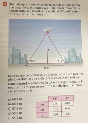 Um helicóptero suspenso no ar, parado em um ponto
B, é visto de dois pontos A e C de um terreno plano
e horizontal sob ângulos de medidas 58° e 61° com o
terreno, respectivamente.
B
h
58°. 61°
A
C
68 m
Sabe-se que os pontos A, B e C pertencem a um mesmo
plano vertical e que a distância entre A e C é 68 m.
Considerando os valores da tabela a seguir, a altura h,
em metro, em que se encontra o helicóptero em rela-
ção ao terreno é:
a) 60,1 m
b) 68,6 m
c) 57,6 m
d) 58,8 m
e) 55,5 m