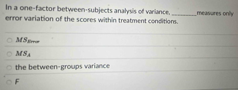 In a one-factor between-subjects analysis of variance, _measures only 
error variation of the scores within treatment conditions.
MS_Error
MS_A
the between-groups variance 
F