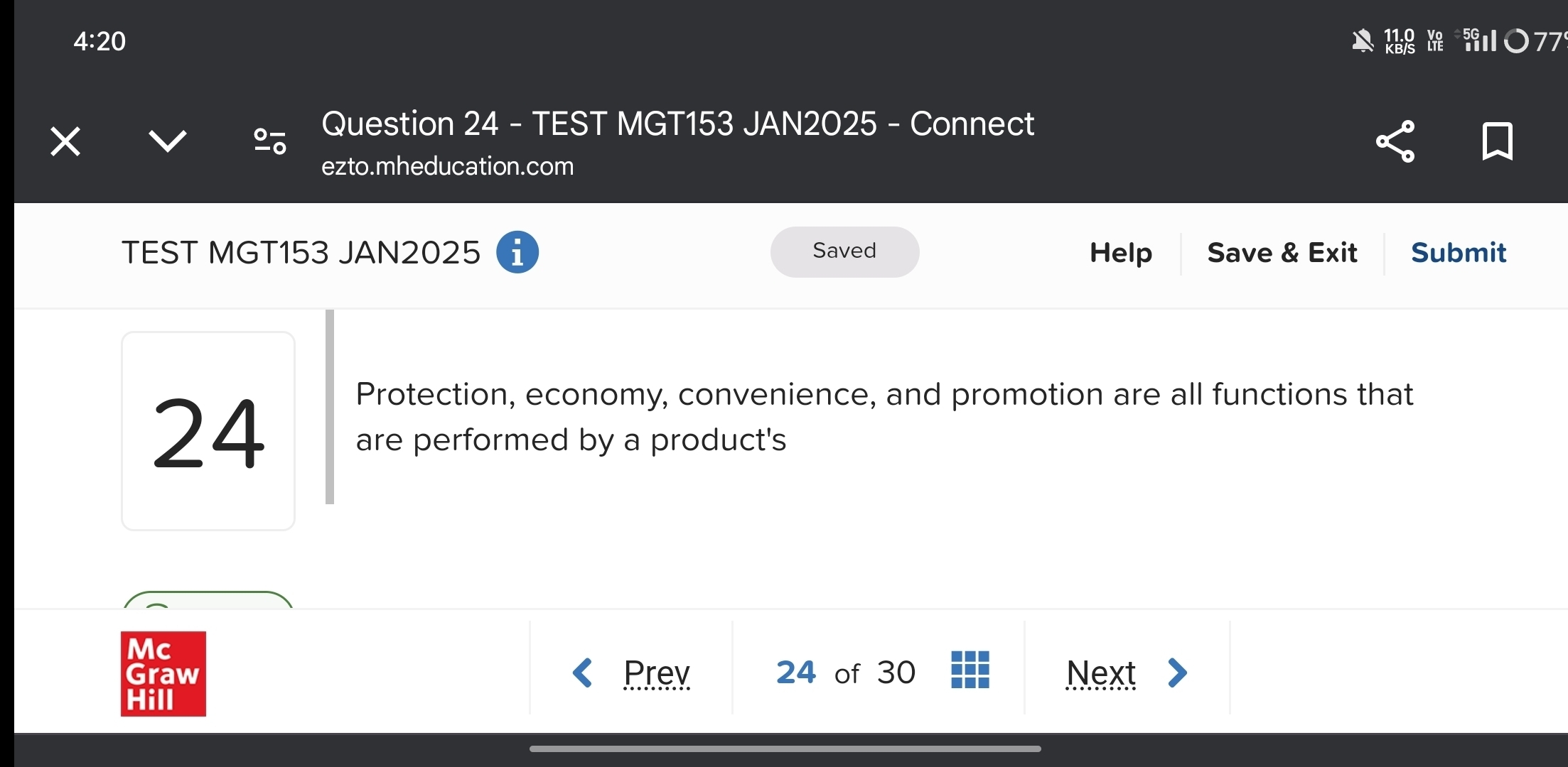 4:20 
× 
Question 24 - TEST MGT153 JAN2025 - Connect 
ezto.mheducation.com 
TEST MGT153 JAN2025 i Saved Help Save & Exit Submit 
Protection, economy, convenience, and promotion are all functions that
24 are performed by a product's 
Mc 
Graw Prev 24 of 30 Next 
Hill