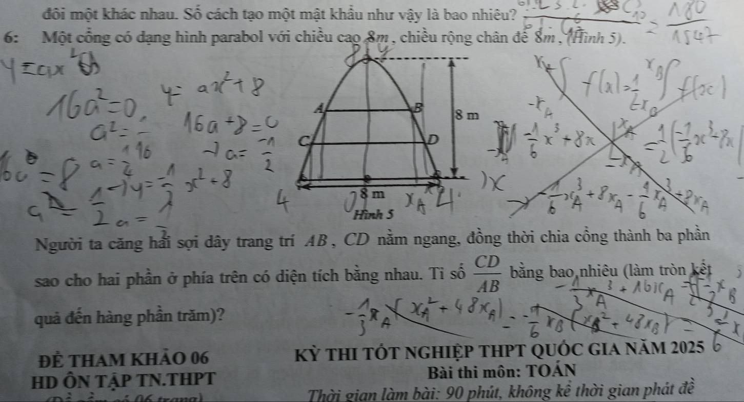 đôi một khác nhau. Số cách tạo một mật khẩu như vậy là bao nhiêu? 
6: Một cổng có dạng hình parabol với chiều cao 8m , chiều rộng chân để 8m , (Hình 5). 
Người ta căng hải sợi dây trang trí AB , CD nằm ngang, đồng thời chia cổng thành ba phần 
sao cho hai phần ở phía trên có diện tích bằng nhau. Ti số  CD/AB  bằng bao nhiêu (làm tròn kết 
quả đến hàng phần trăm)? 
Để tham khảo 06 Kỳ thI tỐt nghiỆp tHPT QUỐc giA năm 2025
HD ÔN TậP TN.THPT Bài thi môn: TOÁN 
Thời gian làm bài: 90 phút, không kể thời gian phát đề