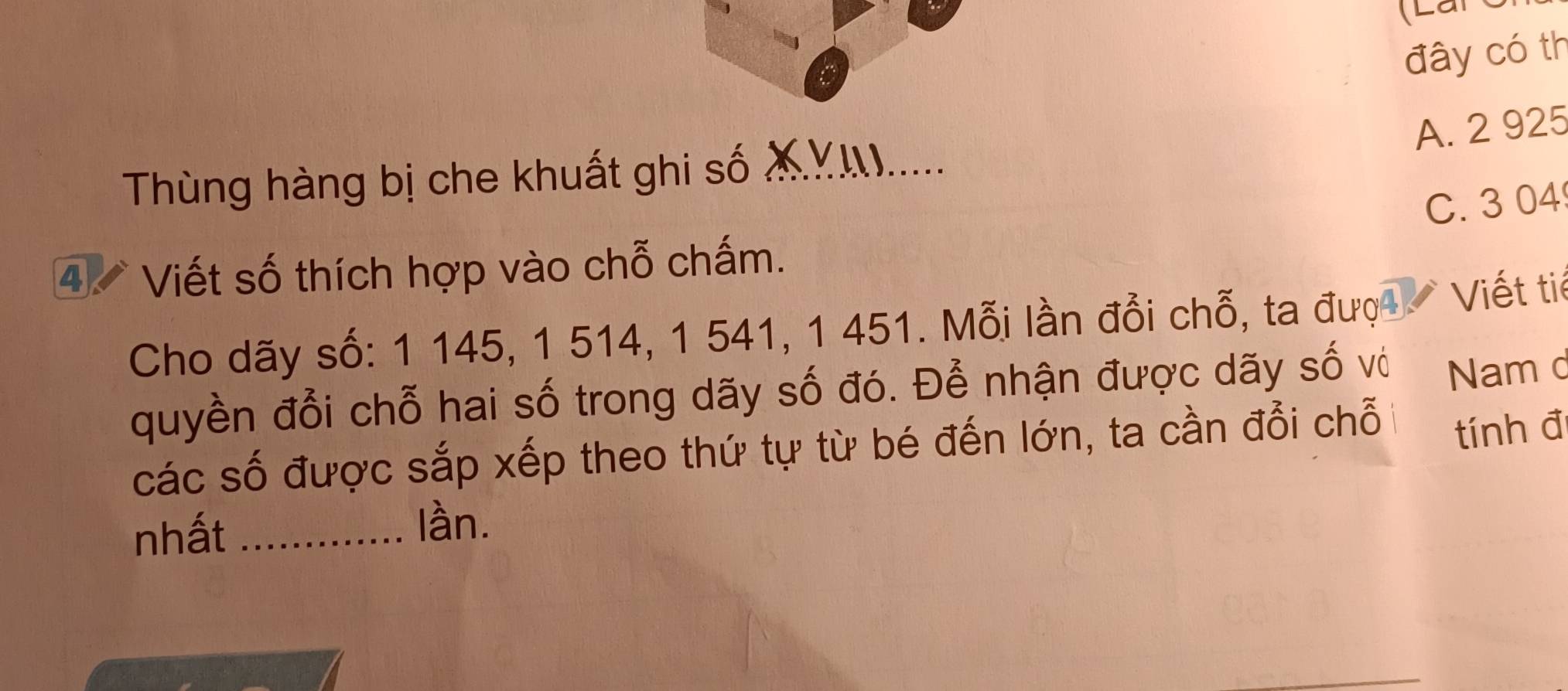 (Lan
đây có th
A. 2 925
Thùng hàng bị che khuất ghi số XY.....
C. 3 04
4 Viết số thích hợp vào chỗ chấm.
Cho dãy số: 1 145, 1 514, 1 541, 1 451. Mỗi lần đổi chỗ, ta đượ Viết tiế
quyền đổi chỗ hai số trong dãy số đó. Để nhận được dãy số vớ Nam c
các số được sắp xếp theo thứ tự từ bé đến lớn, ta cần đổi chỗ
tính đ
nhất_
làn.