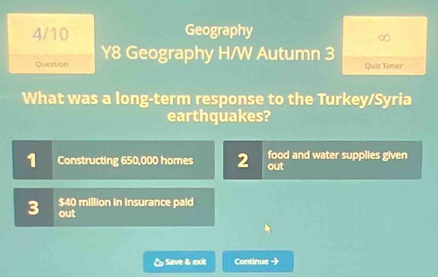 4/10 Geography 
Question Y8 Geography H/W Autumn 3 
Quiz Timer 
What was a long-term response to the Turkey/Syria 
earthquakes? 
1 Constructing 650,000 homes 2 out food and water supplies given
$40 million in insurance paid 
3 out 
Save & exit Continue