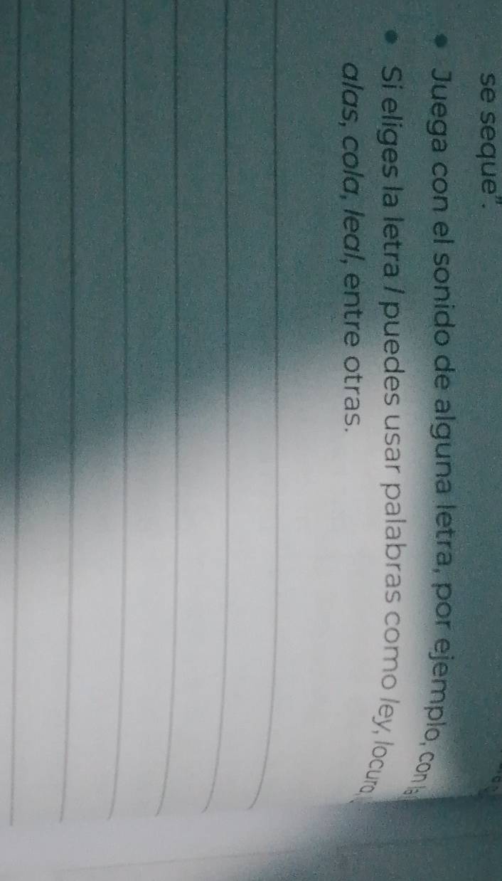 se seque". 
a 
Juega con el sonido de alguna letra, por ejemplo, con la 
Si eliges la letra / puedes usar palabras como ley, locuro 
alas, cola, leal, entre otras. 
_ 
_ 
_ 
_ 
_ 
_