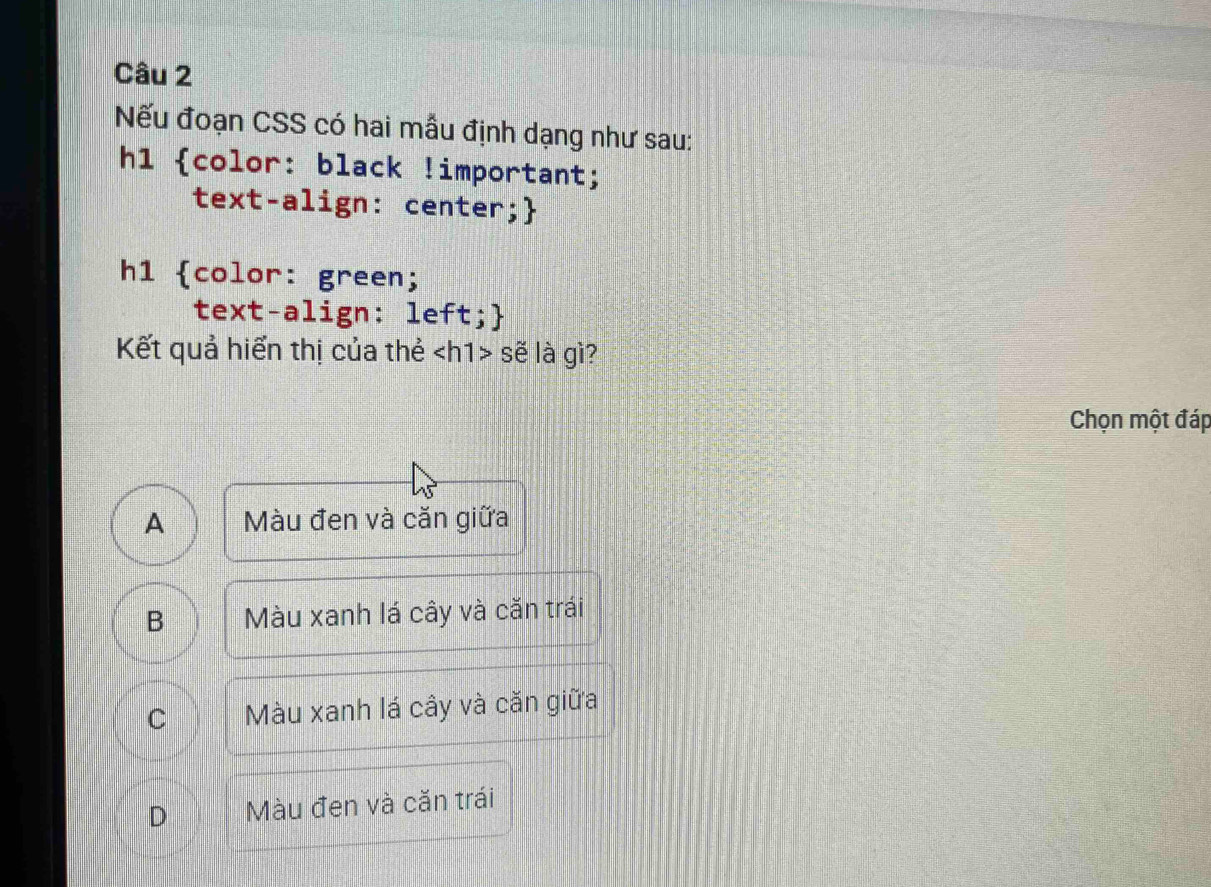 Nếu đoạn CSS có hai mẫu định dạng như sau:
h1 color: black !important;
text-align: center;
h1 color: green;
text-align: left;
Kết quả hiển thị của thẻ sẽ là gì?
Chọn một đáp
A Màu đen và căn giữa
B Màu xanh lá cây và căn trái
C Màu xanh lá cây và căn giữa
D Màu đen và căn trái