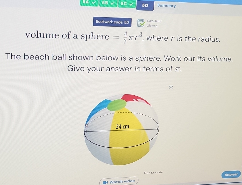 5A √ 5B 5C 5D Summary 
Calculator 
Bookwork code: 5D E allowed 
volume of a sphere = 4/3 π r^3 , where r is the radius. 
The beach ball shown below is a sphere. Work out its volume. 
Give your answer in terms of π. 
Not to cralo 
Answer 
4 Watch video