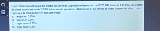 Un prestamista estima que los costos de cierre de un préstamo hipotecario de $ 293,600 serán de $ 11,010. Los costos
de cierre reales fueron del 3.25% del monto del préstamo. ¿Determinar si los costos de cierre fueron más altos o más
bajos que la estimación y en qué porcentaje?
a. mayor en 0.25%
si. mayor en 0.5%
C. bajar en un 0.25%
re. bajar en un 0.5%