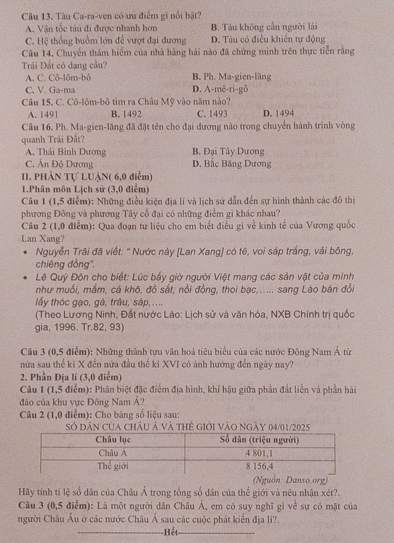 Tàu Ca-ra-ven có ưu điểm gì nổi bật?
A. Vận tốc tàu đi được nhanh hơn B. Tàu không cần người lái
C. Hệ thống buồm lớn để vượt đại dương D. Tàu có điều khiên tự động
Câu 14. Chuyến thám hiểm của nhà hàng hái nào đã chứng minh trên thực tiễn rằng
Trái Đất có dạng cầu?
A. C. Cô-lôm-bô B. Ph. Ma-gien-lăng
C. V. Ga-ma D. A-mê-ri-gô
Câu 15. C. Cô-lôm-bô tìm ra Châu Mỹ vào năm nào?
A. 1491 B. 1492 C. 1493 D. 1494
Câu 16. Ph. Ma-gien-lăng đã đặt tên cho đại dương nào trong chuyến hành trình vòng
quanh Trái Đất?
A. Thái Bình Dương B. Đại Tây Dương
C. Án Độ Dương D. Bắc Băng Dương
II. PHÀN Tự LUẠN( 6,0 điểm)
1.Phân môn Lịch sử (3,0 điểm)
Câu 1 (1,5 điểm): Những điều kiện địa lí và lịch sử dẫn đến sự hình thành các đô thị
phương Đông và phương Tây cổ đại có những điểm gì khác nhau?
Câu 2 (1,0 điểm): Qua đoạn tư liệu cho em biết điều gì về kinh tế của Vương quốc
Lan Xang?
Nguyễn Trãi đã viết: " Nước này [Lan Xang] có tê, voi sáp trắng, vải bông,
chiêng đồng''.
Lê Quý Đôn cho biết: Lúc bấy giờ người Việt mang các sản vật của mình
như muối, mắm, cá khô, đồ sắt, nồi đồng, thoi bạc,..... sang Lào bán đổi
lấy thóc gạo, gà, trâu, sáp, ....
(Theo Lương Ninh, Đất nước Lào: Lịch sử và văn hóa, NXB Chính trị quốc
gia, 1996. Tr.82, 93)
Câu 3 (0,5 điểm): Những thành tựu văn hoá tiêu biểu của các nước Đông Nam Á từ
nửa sau thế ki X đến nửa đầu thế ki XVI có ảnh hưởng đến ngày nay?
2. Phần Địa lí (3,0 điểm)
Câu 1 (1,5 điểm): Phân biệt đặc điểm địa hình, khí hậu giữa phần đất liền và phần hải
đảo của khu vực Đông Nam Á?
Câu 2 (1,0 điểm): Cho bảng số liệu sau:
Số dân của châu Á và thẻ giới vào ngày 04/01/2025
n: Danso.org)
Hãy tính tỉ lệ số dân của Châu Á trong tổng số dân của thế giới và nêu nhận xét?.
Câu 3 (0,5 điểm): Là một người dân Châu Á, em có suy nghĩ gì về sự có mặt của
người Châu Âu ở các nước Châu Á sau các cuộc phát kiến địa lí?.
_Hết_