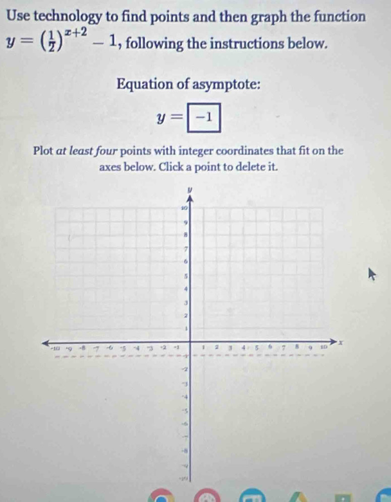 Use technology to find points and then graph the function
y=( 1/2 )^x+2-1 , following the instructions below. 
Equation of asymptote:
y=|-1|
Plot at least four points with integer coordinates that fit on the 
axes below. Click a point to delete it.