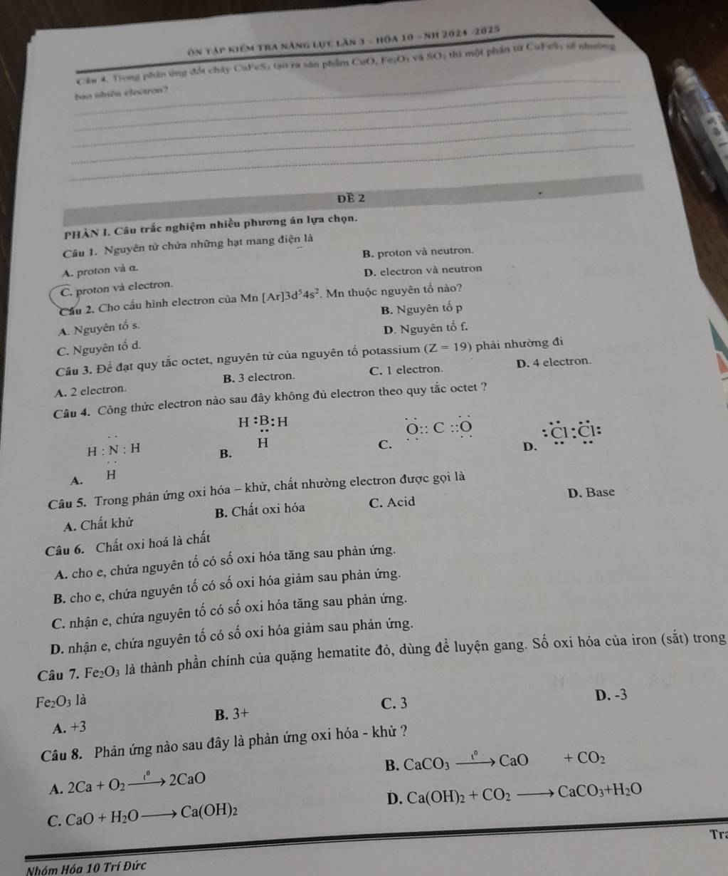 Ôn tập niểm tra năng lực lần 1 - hồa 10 - nh 2024 -2025
_
Cầu 4. Trong phản ứng đổi chây CuFeS₃ tạo ra sản phẩm CuO, Fe₂Os và SO2 thì một phần từ CuF eSy sẽ nhường
_bao nhiền electron?
_
_
_
đE 2
PHÀN I. Câu trắc nghiệm nhiều phương án lựa chọn.
Câu 1. Nguyên tử chứa những hạt mang điện là
B. proton và neutron.
A. proton và α.
D. electron và neutron
C. proton và electron.
Cầu 2. Cho cấu hình electron của Mn [Ar]3d^54s^2 F. Mn thuộc nguyên tố nào?
B. Nguyên tố p
A. Nguyên tố s.
D. Nguyên tố f.
C. Nguyên tố d.
Cầu 3. Để đạt quy tắc octet, nguyên tử của nguyên tố potassium (Z=19) phải nhường đi
C. 1 electron. D. 4 electron.
A. 2 electron B. 3 electron.
Câu 4. Công thức electron nào sau đây không đủ electron theo quy tắc octet ?
H:B:H
overset .O∵ C::O
c2
H:N:H
H
B.
A. H C.
D.
Câu 5. Trong phản ứng oxi hóa - khử, chất nhường electron được gọi là
D. Base
A. Chất khử B. Chất oxi hóa C. Acid
Câu 6. Chất oxi hoá là chất
A. cho e, chứa nguyên tố có số oxi hóa tăng sau phản ứng.
B. cho e, chứa nguyên tố có số oxi hóa giảm sau phản ứng.
C. nhận e, chứa nguyên tố có số oxi hóa tăng sau phản ứng.
D. nhận e, chứa nguyên tố có số oxi hóa giảm sau phản ứng.
Câu 7. Fe_2O_3 là thành phần chính của quặng hematite đỏ, dùng để luyện gang. Số oxi hóa của iron (sắt) trong
Fe_2O_3 là
C. 3 D. -3
B. 3+
A. +3
Câu 8. Phản ứng nào sau đây là phản ứng oxi hóa - khử ?
B. CaCO_3xrightarrow I°CaO+CO_2
A. 2Ca+O_2xrightarrow 1°2CaO
D.
C. CaO+H_2Oto Ca(OH)_2 Ca(OH)_2+CO_2to CaCO_3+H_2O
Tr
Nhóm Hóc 10TriDirc