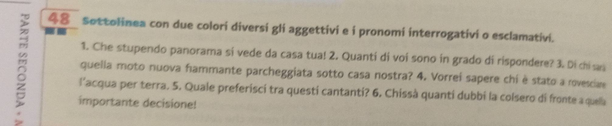 Sottolinea con due colori diversi gli aggettivi e i pronomi interrogativi o esclamativi. 
1. Che stupendo panorama sí vede da casa tua! 2. Quantí di voi sono in grado di rispondere? 3. Di chi as 
quella moto nuova hammante parcheggiata sotto casa nostra? 4. Vorrei sapere chi è stato a rovesciae 
l'acqua per terra. 5. Quale preferisci tra questi cantanti? 6. Chissà quantí dubbi la colsero di fronte a quela 
importante decisione!