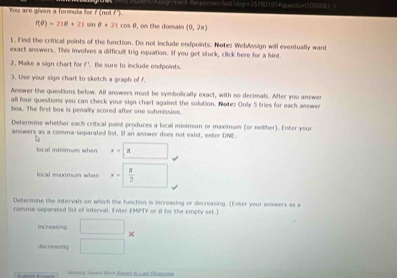 ubentA Pgrment-Responses rast de pE 190195&quition30l6883_1 
You are given a formula for / (not / ').
f(θ )=21θ +21sin θ +21cos θ , on the domain (0,2π )
1. Find the critical points of the function. Do not include endpoints. Note: WebAssign will eventually want 
exact answers. This involves a difficult trig equation. If you get stuck, click here for a hint. 
2. Make a sign chart for f'. Be sure to include endpoints. 
3. Use your sign chart to sketch a graph of f. 
Answer the questions below. All answers must be symbolically exact, with no decimals. After you answer 
all four questions you can check your sign chart against the solution. Note: Only 5 tries for each answer 
box. The first box is penalty scored after one submission. 
Determine whether each critical point produces a local minimum or maximum (or neither). Enter your 
answers as a comma-separated list. If an answer does not exist, enter DNE. 
local minimum when x=□ π 
local maximum when x=□  π /2 
Determine the intervals on which the function is increasing or decreasing. (Enter your answers as a 
comma-separated list of interval. Enter EMPTY or Ø for the empty set.) 
increasing □ × 
decreasing □ 
Hu atd Arssn veeng Saved Wuck Eeert tn Last Rosponss