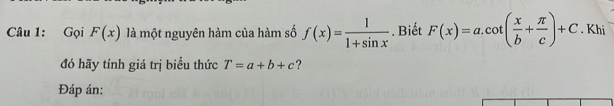 Gọi F(x) là một nguyên hàm của hàm số f(x)= 1/1+sin x . Biết F(x)=a.cot ( x/b + π /c )+C. Khi 
đó hãy tính giá trị biểu thức T=a+b+c ? 
Đáp án: