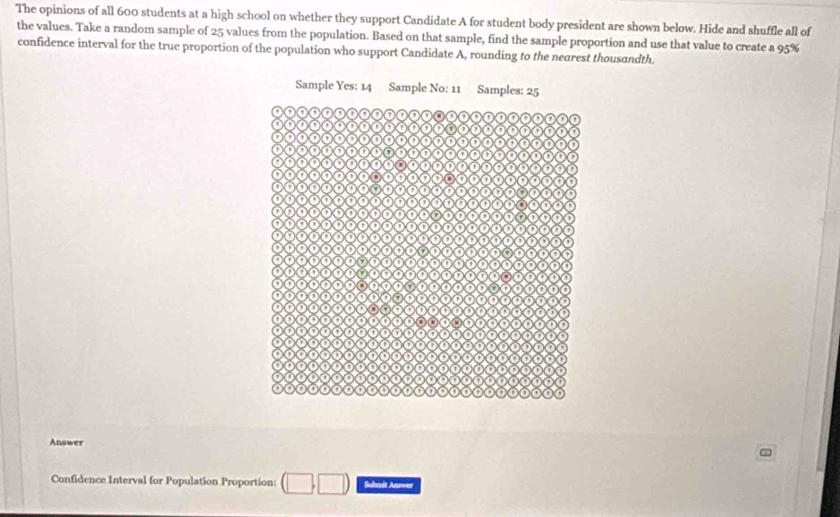 The opinions of all 600 students at a high school on whether they support Candidate A for student body president are shown below. Hide and shuffle all of 
the values. Take a random sample of 25 values from the population. Based on that sample, find the sample proportion and use that value to create a 95%
confidence interval for the true proportion of the population who support Candidate A, rounding to the negrest thousandth. 
Answer 
Confidence Interval for Population Proportion: Submät Answer