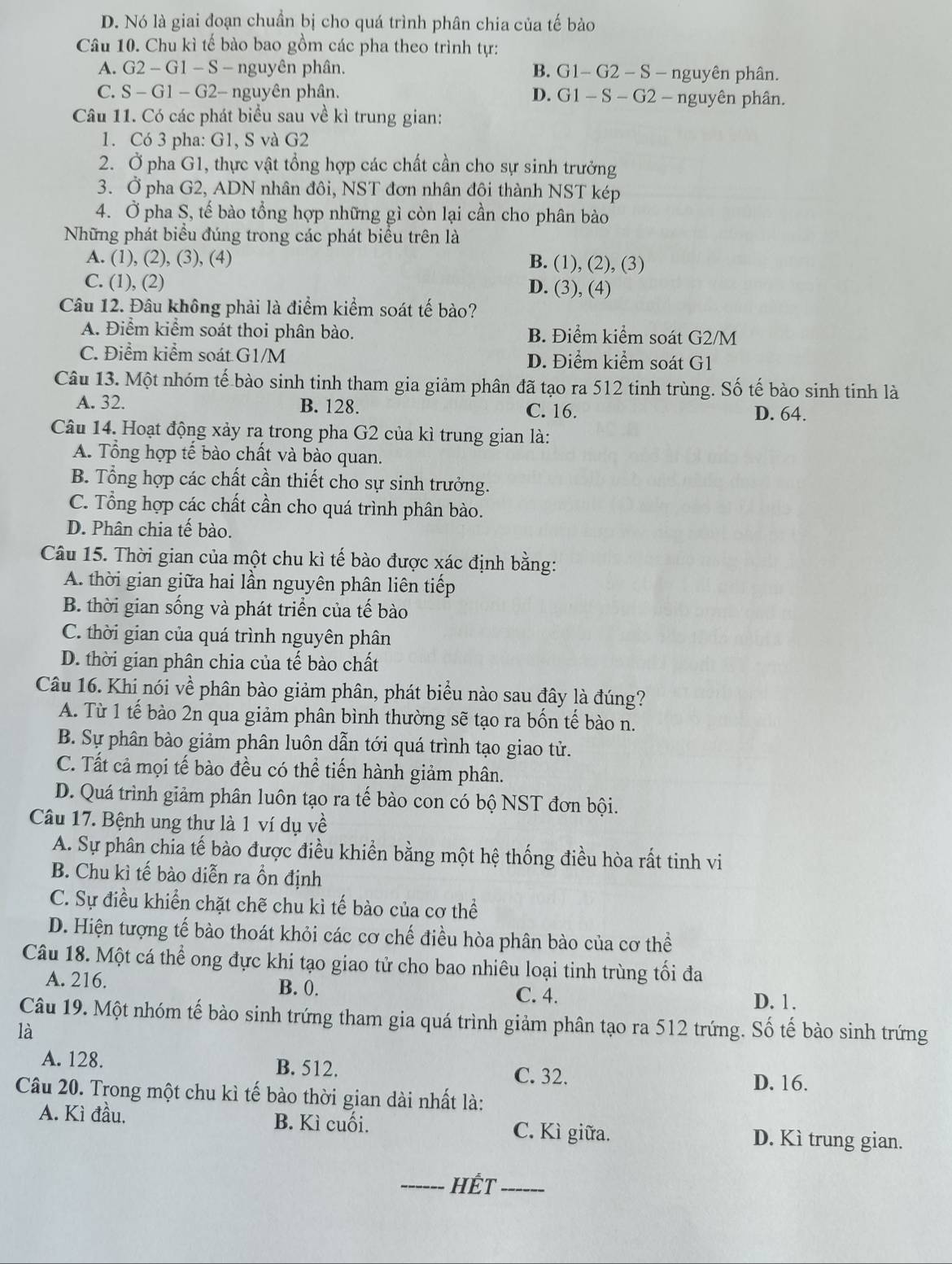 D. Nó là giai đoạn chuẩn bị cho quá trình phân chia của tế bào
Câu 10. Chu kì tế bào bao gồm các pha theo trình tự:
A. G2 - G1 - S - nguyên phân. B. G1- G2 - S - nguyên phân.
C. S - G1 - G2- nguyên phân. D. G1 - S - G2 - nguyên phân.
Câu 11. Có các phát biểu sau về kì trung gian:
1. Có 3 pha: G1, S và G2
2. Ở pha G1, thực vật tổng hợp các chất cần cho sự sinh trưởng
3. Ở pha G2, ADN nhân đôi, NST đơn nhân đôi thành NST kép
4. Ở pha S, tế bào tổng hợp những gì còn lại cần cho phân bào
Những phát biểu đúng trong các phát biểu trên là
A. (1), (2), (3), (4) B. (1), (2), (3)
C. (1), (2) D. (3), (4)
Câu 12. Đâu không phải là điểm kiểm soát tế bào?
A. Điểm kiểm soát thoi phân bào. B. Điểm kiểm soát G2/M
C. Điểm kiểm soát G1/M D. Điểm kiểm soát G1
Câu 13. Một nhóm tế bào sinh tinh tham gia giảm phân đã tạo ra 512 tinh trùng. Số tế bào sinh tinh là
A. 32. B. 128. C. 16. D. 64.
Câu 14. Hoạt động xảy ra trong pha G2 của kì trung gian là:
A. Tổng hợp tế bào chất và bào quan.
B. Tổng hợp các chất cần thiết cho sự sinh trưởng.
C. Tổng hợp các chất cần cho quá trình phân bào.
D. Phân chia tế bào.
Câu 15. Thời gian của một chu kì tế bào được xác định bằng:
A. thời gian giữa hai lần nguyên phân liên tiếp
B. thời gian sống và phát triển của tế bào
C. thời gian của quá trình nguyên phân
D. thời gian phân chia của tế bào chất
Câu 16. Khi nói về phân bào giảm phân, phát biểu nào sau đây là đúng?
A. Từ 1 tế bào 2n qua giảm phân bình thường sẽ tạo ra bốn tế bào n.
B. Sự phân bào giảm phân luôn dẫn tới quá trình tạo giao tử.
C. Tất cả mọi tế bào đều có thể tiến hành giảm phân.
D. Quá trình giảm phân luôn tạo ra tế bào con có bộ NST đơn bội.
Câu 17. Bệnh ung thư là 1 ví dụ về
A. Sự phân chỉa tế bào được điều khiền bằng một hệ thống điều hòa rất tinh vi
B. Chu kì tế bào diễn ra ồn định
C. Sự điều khiển chặt chẽ chu kì tế bào của cơ thể
D. Hiện tượng tế bào thoát khỏi các cơ chế điều hòa phân bào của cơ thể
Câu 18. Một cá thể ong đực khi tạo giao tử cho bao nhiêu loại tinh trùng tối đa
A. 216. B. 0. C. 4.
D. 1.
Câu 19. Một nhóm tế bào sinh trứng tham gia quá trình giảm phân tạo ra 512 trứng. Số tế bào sinh trứng
là
A. 128. B. 512. C. 32.
D. 16.
Câu 20. Trong một chu kì tế bào thời gian dài nhất là:
A. Kì đầu. B. Kì cuối. C. Kì giữa. D. Kì trung gian.
_Hết_