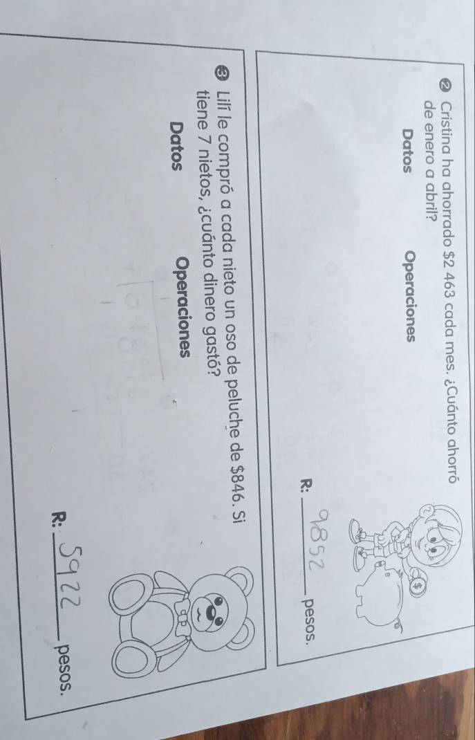 Cristina ha ahorrado $2 463 cada mes. ¿Cuánto ahorró 
de enero a abril? 
Datos Operaciones 
R: _pesos. 
3 Lilí le compró a cada nieto un oso de peluche de $846. Si 
tiene 7 nietos, ¿cuánto dinero gastó? 
Datos Operaciones 
R:_ 
pesos.