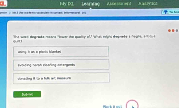 a Learning Assessment Analytics
My IXL
grade ) IB.8 Use academic voraoulary in context; informational (75 You tuvs
The word degrade means "lower the quality of." What might degrade a fragile, antique
quilt?
using it as a picnic blanket
avoiding harsh cleaning detergents
donating it to a folk art museum
Submit
Work it out