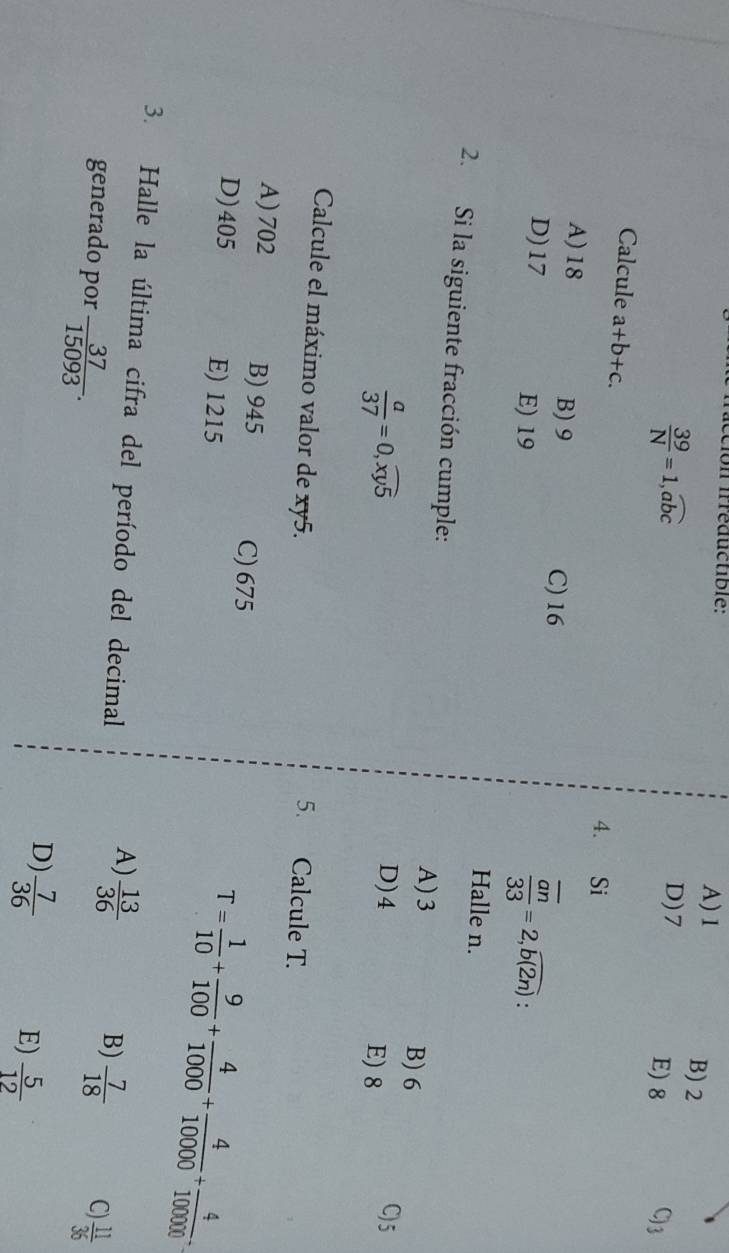 ecion irréductible:
A) 1 B) 2
 39/N =1, widehat abc
D) 7 C) 3
E) 8
Calcule a+b+c. 4. Si
A) 18 B) 9 frac overline an33=2,overline b(2n)
C) 16
D) 17 E) 19
Halle n.
2. Si la siguiente fracción cumple: A) 3
B) 6
 a/37 =0,widehat xy5
D) 4 C) 5
E) 8
Calcule el máximo valor de xy5.
5. Calcule T.
A) 702 B) 945 C) 675
D) 405 E) 1215
T= 1/10 + 9/100 + 4/1000 + 4/10000 + 4/100000 . 
3. Halle la última cifra del período del decimal
A)  13/36 
B)  7/18  C)
generado por  37/15093 .  11/36 
D)  7/36 
E)  5/12 