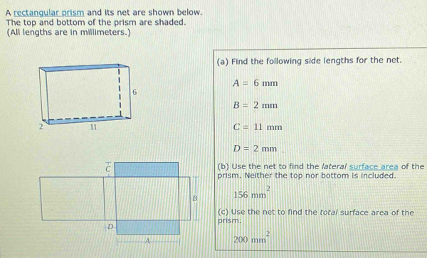 A rectangular prism and its net are shown below. 
The top and bottom of the prism are shaded. 
(All lengths are in millimeters.) 
(a) Find the following side lengths for the net.
A=6mm
B=2mm
C=11mm
D=2mm
(b) Use the net to find the lateral surface area of the 
prism. Neither the top nor bottom is included.
156mm^2
(c) Use the net to find the total surface area of the 
prism.
200mm^2