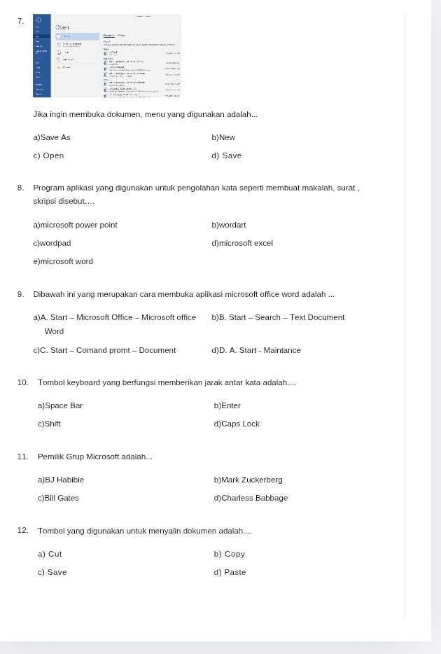 Jika ingin membuka dokumen, menu yang digunakan adalah...
a)Save As b)New
c) Open d) Save
8. Program aplikasi yang digunakan untuk pengolahan kata seperti membuat makalah, surat .
skripsi disebut....
a)microsoft power point b)wordart
c)wordpad d)microsoft excel
e)microsoft word
9. Dibawah ini yang merupakan cara membuka aplikasi microsoft office word adalah ...
a)A. Start - Microsoft Office - Microsoft office b)B. Start - Search - Text Document
Word
c)C. Start - Comand promt - Document d)D. A. Start - Maintance
10. Tombol keyboard yang berfungsi memberikan jarak antar kata adalah....
a)Space Bar b)Enter
c)Shift d)Caps Lock
11. Pemilik Grup Microsoft adalah...
a)BJ Habibie b)Mark Zuckerberg
c)Bill Gates d)Charless Babbage
12. Tombol yang digunakan untuk menyalin dokumen adalah....
a) Cut b) Copy
c) Save d) Paste