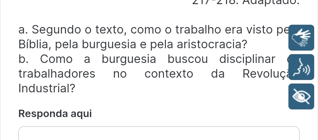 Adaptado. 
a. Segundo o texto, como o trabalho era visto pe 
Bíblia, pela burguesia e pela aristocracia? 
b. Como a burguesia buscou disciplinar 
trabalhadores no contexto da Revoluçã 
Industrial? 
Responda aqui