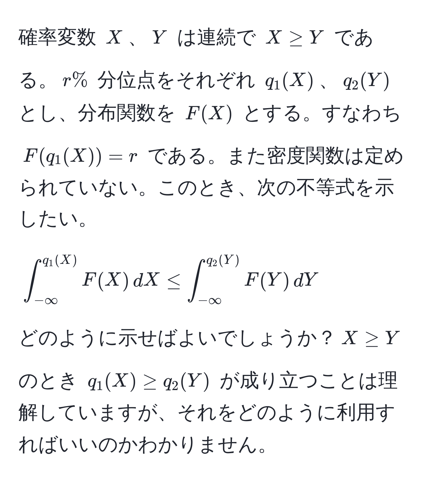 確率変数 $X$、$Y$ は連続で $X ≥ Y$ である。$r%$ 分位点をそれぞれ $q_1(X)$、$q_2(Y)$ とし、分布関数を $F(X)$ とする。すなわち $F(q_1(X)) = r$ である。また密度関数は定められていない。このとき、次の不等式を示したい。
[
∈t_(-∈fty)^(q_1(X)) F(X) , dX ≤ ∈t_(-∈fty)^(q_2(Y)) F(Y) , dY
]
どのように示せばよいでしょうか？$X ≥ Y$ のとき $q_1(X) ≥ q_2(Y)$ が成り立つことは理解していますが、それをどのように利用すればいいのかわかりません。