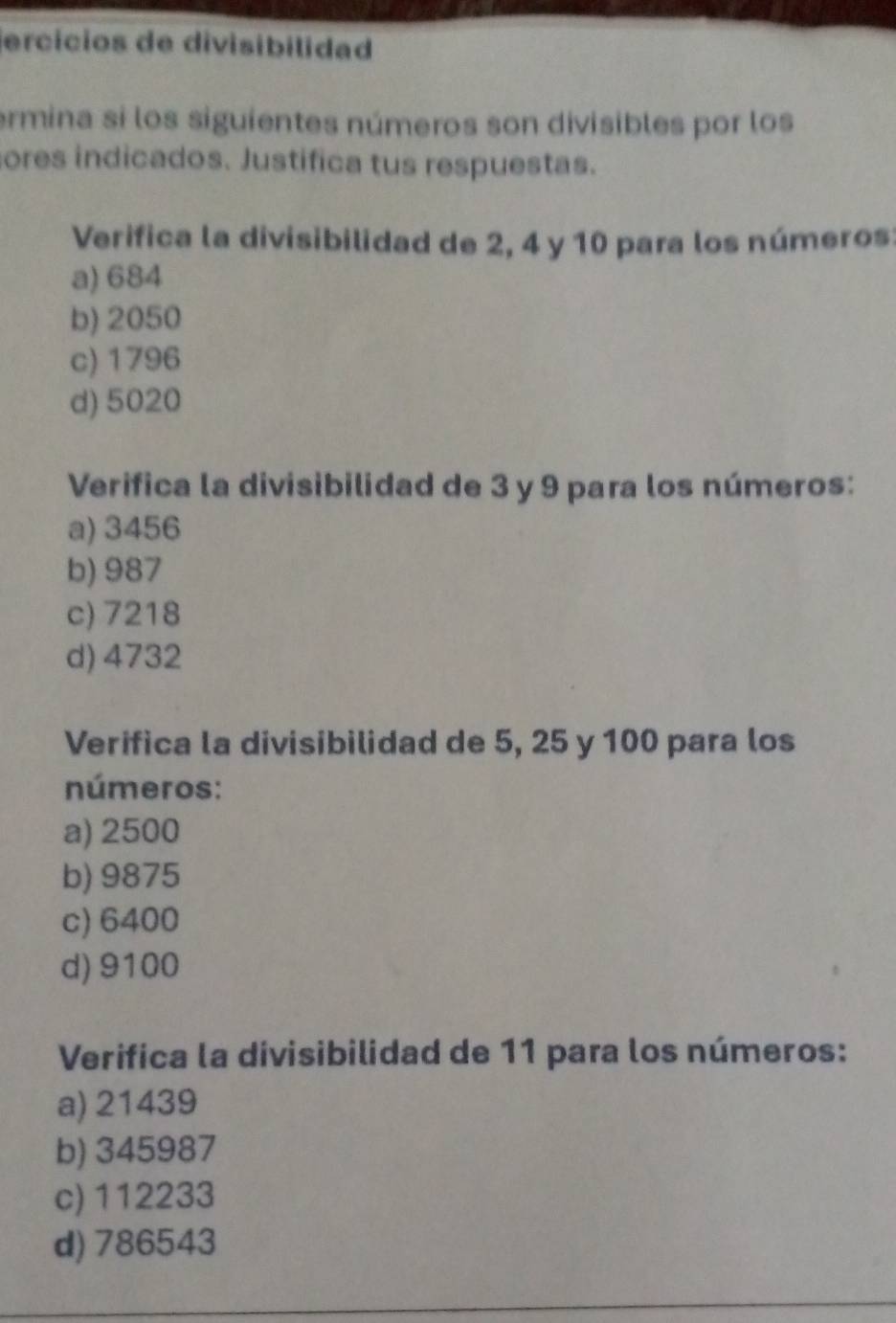 jercícios de divisibilidad
ermina si los siguientes números son divisibles por los
ores indicados. Justifica tus respuestas.
Verifica la divisibilidad de 2, 4 y 10 para los números:
a) 684
b) 2050
c) 1796
d) 5020
Verifica la divisibilidad de 3 y 9 para los números:
a) 3456
b) 987
c) 7218
d) 4732
Verifica la divisibilidad de 5, 25 y 100 para los
números:
a) 2500
b) 9875
c) 6400
d) 9100
Verifica la divisibilidad de 11 para los números:
a) 21439
b) 345987
c) 112233
d) 786543